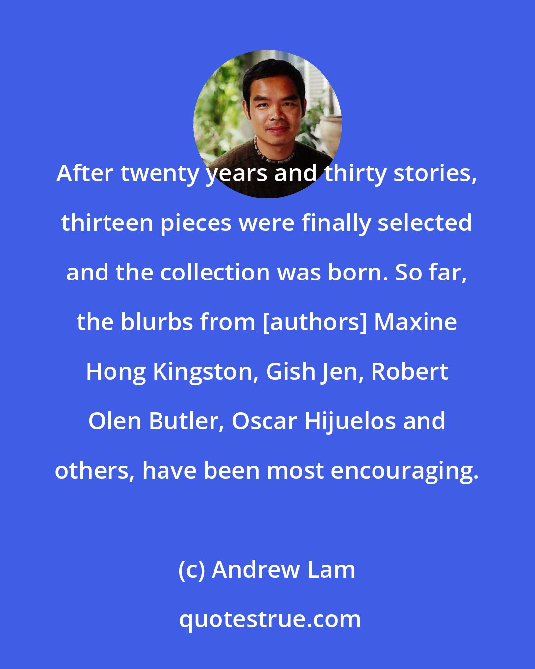 Andrew Lam: After twenty years and thirty stories, thirteen pieces were finally selected and the collection was born. So far, the blurbs from [authors] Maxine Hong Kingston, Gish Jen, Robert Olen Butler, Oscar Hijuelos and others, have been most encouraging.