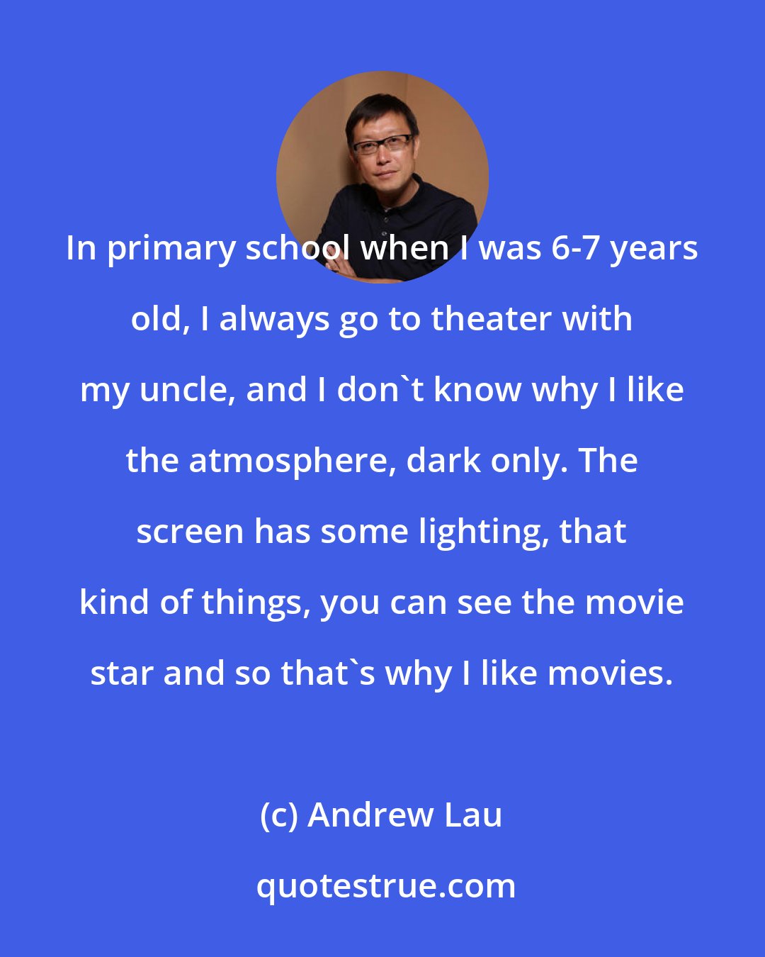 Andrew Lau: In primary school when I was 6-7 years old, I always go to theater with my uncle, and I don't know why I like the atmosphere, dark only. The screen has some lighting, that kind of things, you can see the movie star and so that's why I like movies.