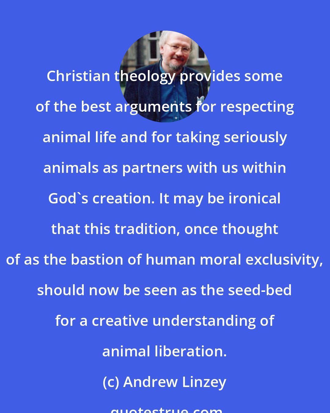 Andrew Linzey: Christian theology provides some of the best arguments for respecting animal life and for taking seriously animals as partners with us within God's creation. It may be ironical that this tradition, once thought of as the bastion of human moral exclusivity, should now be seen as the seed-bed for a creative understanding of animal liberation.