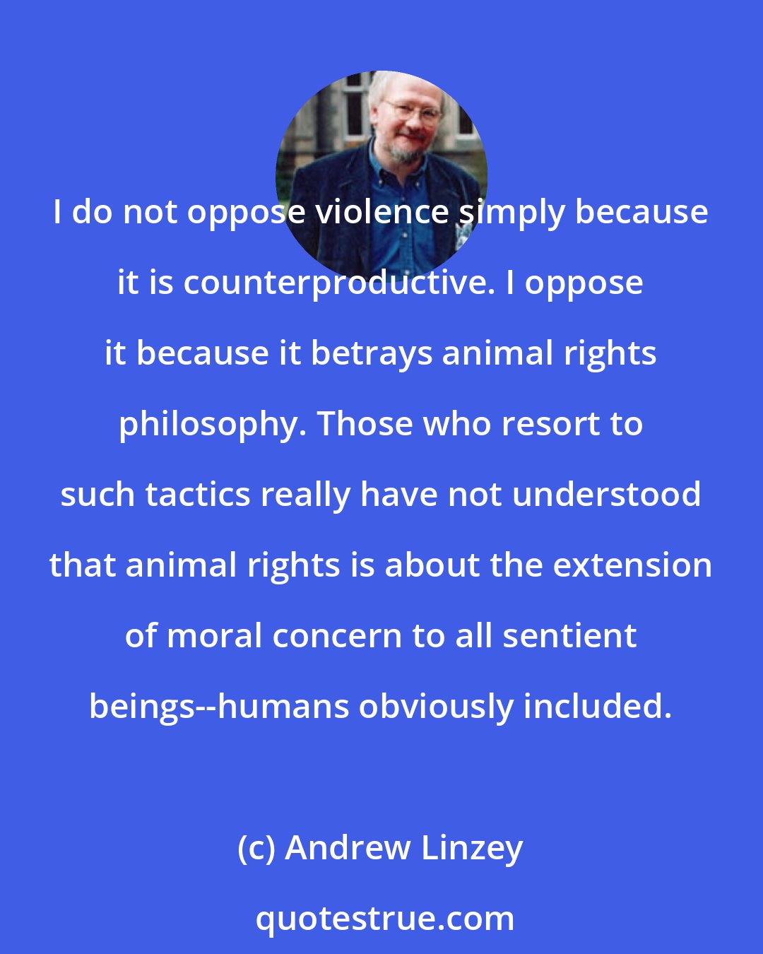 Andrew Linzey: I do not oppose violence simply because it is counterproductive. I oppose it because it betrays animal rights philosophy. Those who resort to such tactics really have not understood that animal rights is about the extension of moral concern to all sentient beings--humans obviously included.