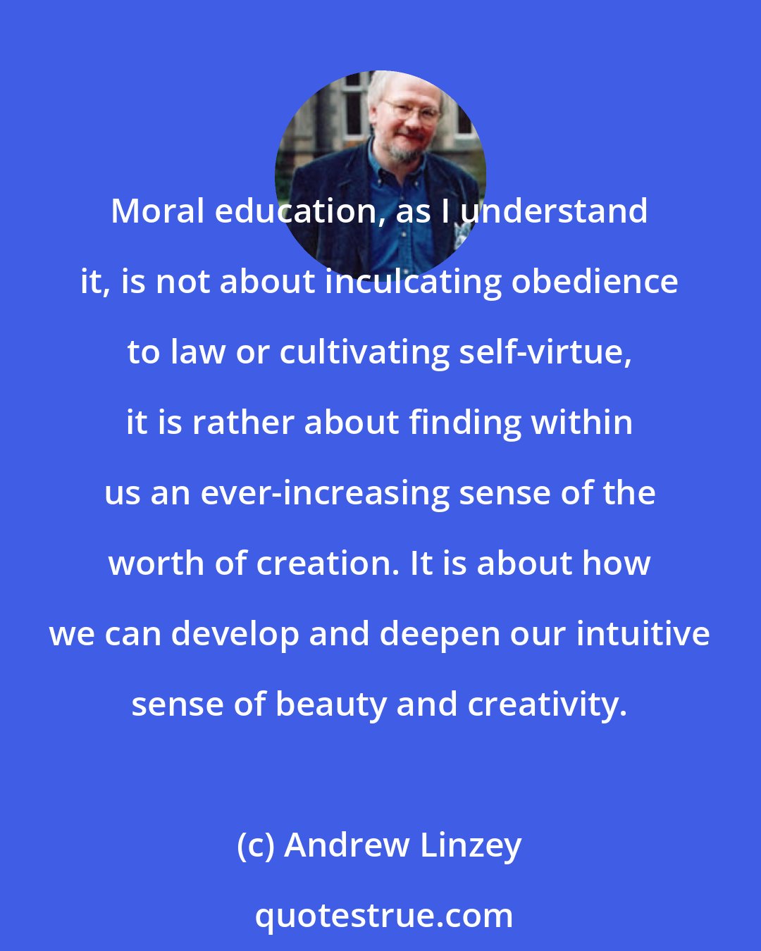 Andrew Linzey: Moral education, as I understand it, is not about inculcating obedience to law or cultivating self-virtue, it is rather about finding within us an ever-increasing sense of the worth of creation. It is about how we can develop and deepen our intuitive sense of beauty and creativity.