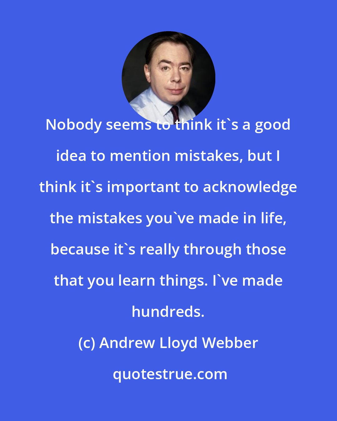 Andrew Lloyd Webber: Nobody seems to think it's a good idea to mention mistakes, but I think it's important to acknowledge the mistakes you've made in life, because it's really through those that you learn things. I've made hundreds.