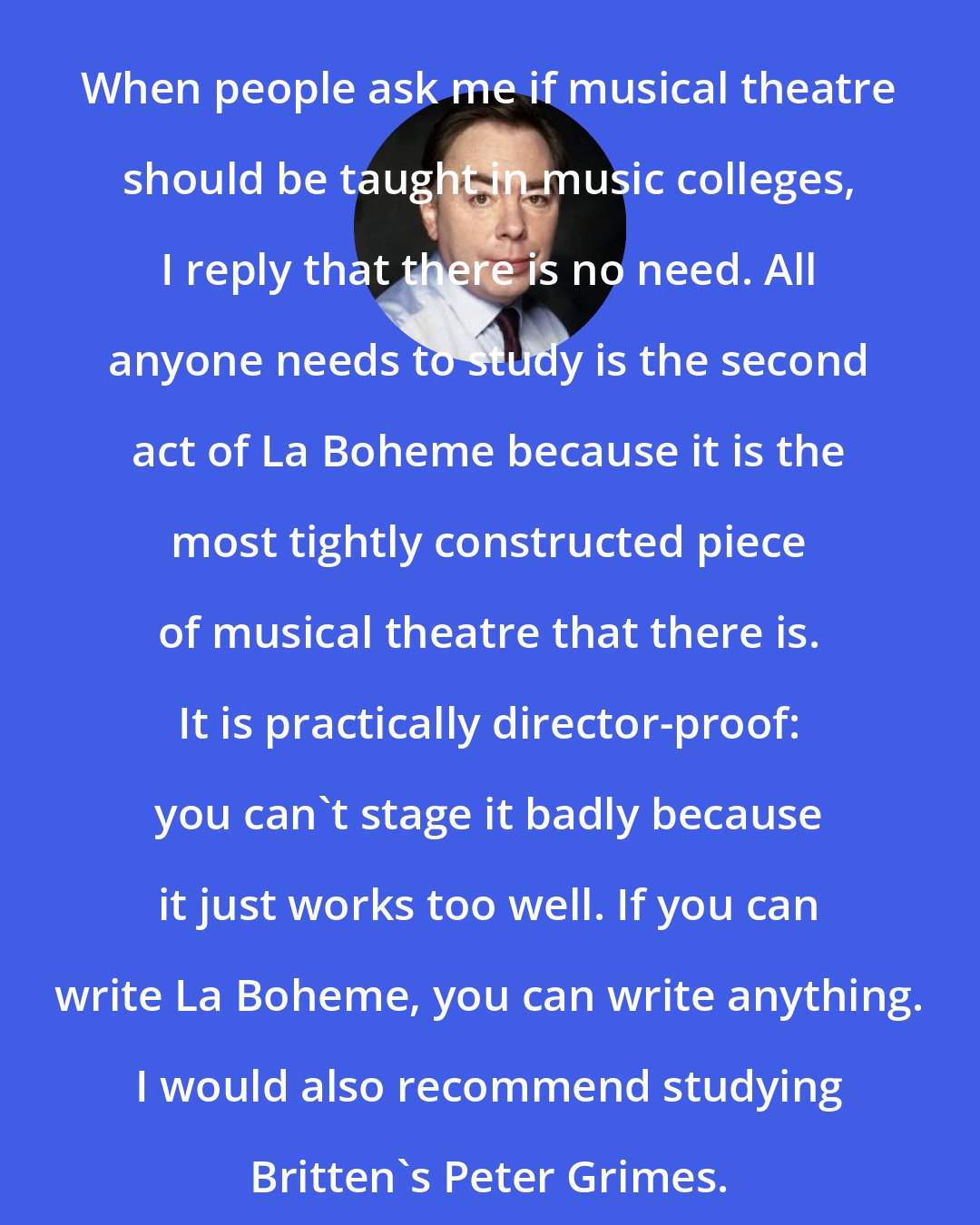 Andrew Lloyd Webber: When people ask me if musical theatre should be taught in music colleges, I reply that there is no need. All anyone needs to study is the second act of La Boheme because it is the most tightly constructed piece of musical theatre that there is. It is practically director-proof: you can't stage it badly because it just works too well. If you can write La Boheme, you can write anything. I would also recommend studying Britten's Peter Grimes.