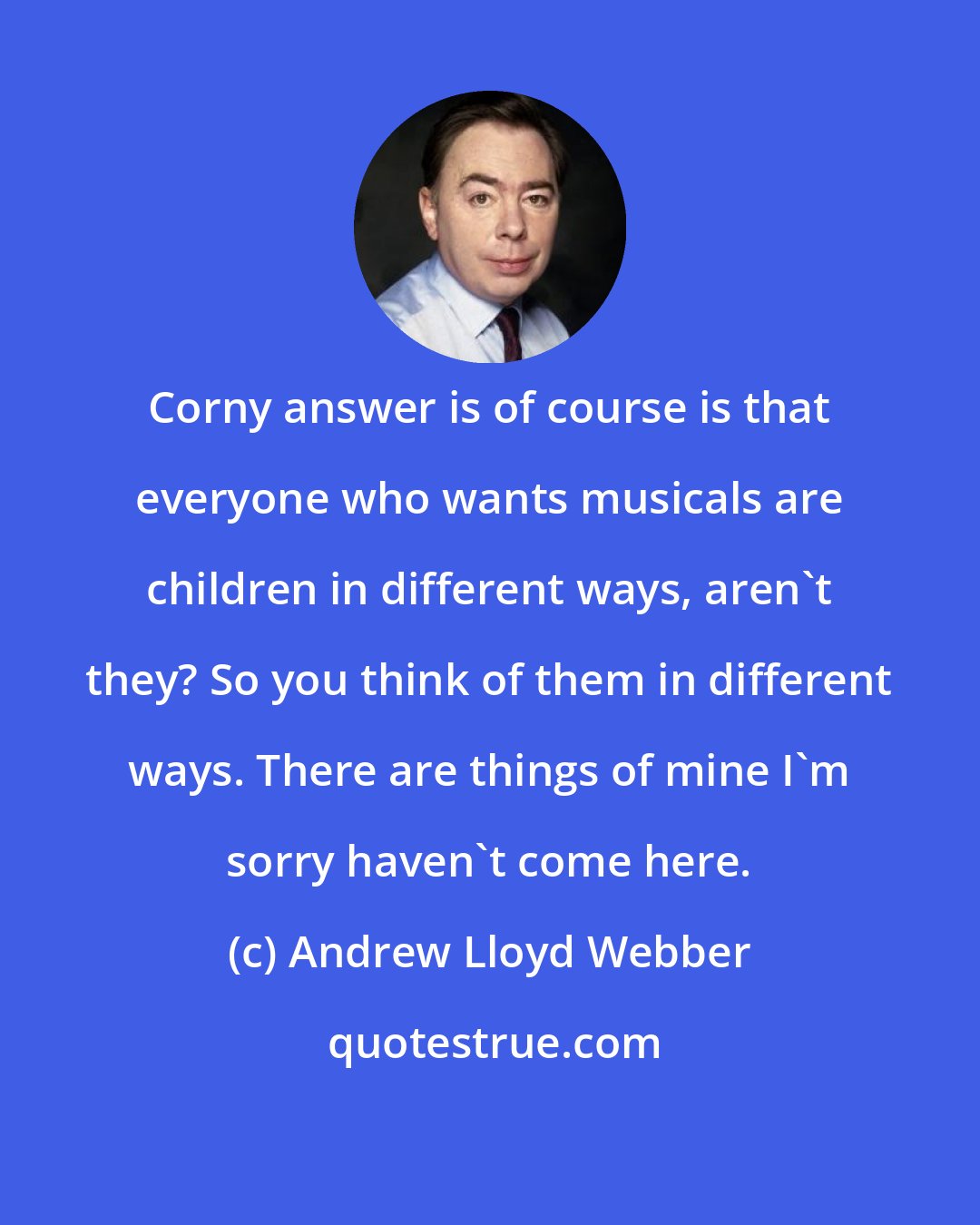 Andrew Lloyd Webber: Corny answer is of course is that everyone who wants musicals are children in different ways, aren't they? So you think of them in different ways. There are things of mine I'm sorry haven't come here.