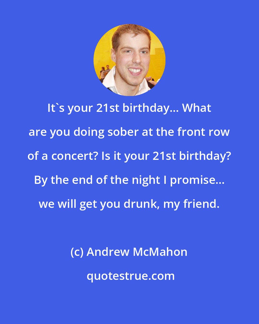 Andrew McMahon: It's your 21st birthday... What are you doing sober at the front row of a concert? Is it your 21st birthday? By the end of the night I promise... we will get you drunk, my friend.