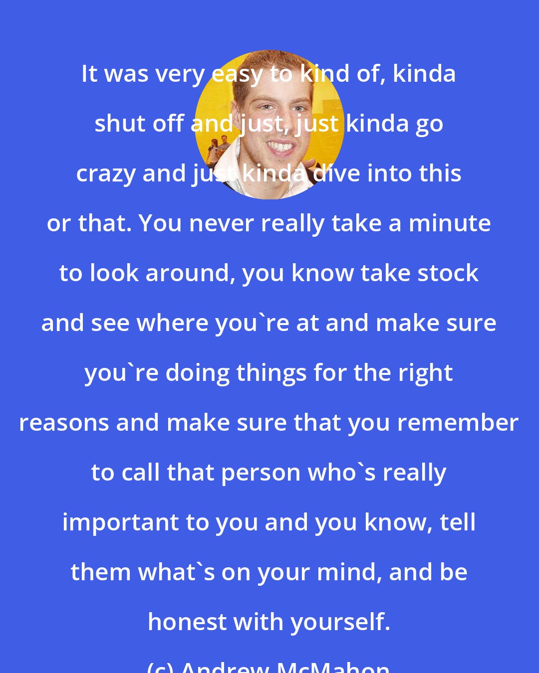 Andrew McMahon: It was very easy to kind of, kinda shut off and just, just kinda go crazy and just kinda dive into this or that. You never really take a minute to look around, you know take stock and see where you're at and make sure you're doing things for the right reasons and make sure that you remember to call that person who's really important to you and you know, tell them what's on your mind, and be honest with yourself.