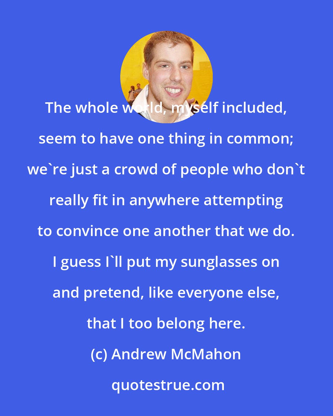 Andrew McMahon: The whole world, myself included, seem to have one thing in common; we're just a crowd of people who don't really fit in anywhere attempting to convince one another that we do. I guess I'll put my sunglasses on and pretend, like everyone else, that I too belong here.