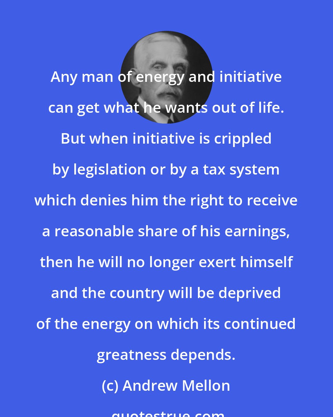 Andrew Mellon: Any man of energy and initiative can get what he wants out of life. But when initiative is crippled by legislation or by a tax system which denies him the right to receive a reasonable share of his earnings, then he will no longer exert himself and the country will be deprived of the energy on which its continued greatness depends.