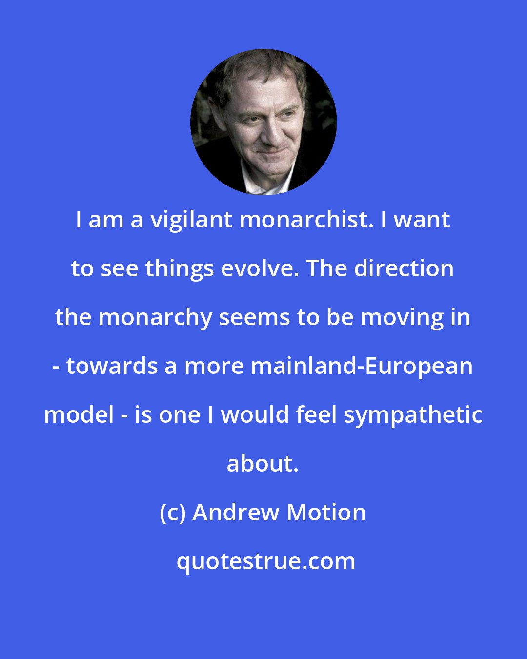 Andrew Motion: I am a vigilant monarchist. I want to see things evolve. The direction the monarchy seems to be moving in - towards a more mainland-European model - is one I would feel sympathetic about.