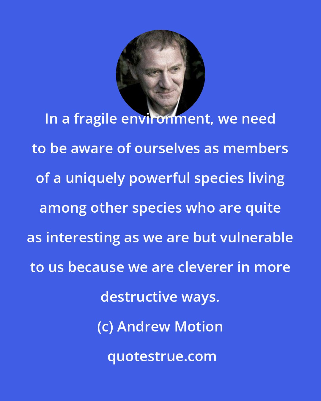 Andrew Motion: In a fragile environment, we need to be aware of ourselves as members of a uniquely powerful species living among other species who are quite as interesting as we are but vulnerable to us because we are cleverer in more destructive ways.