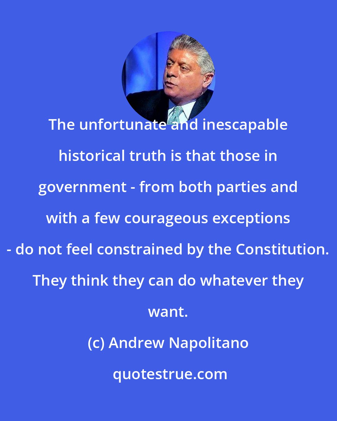 Andrew Napolitano: The unfortunate and inescapable historical truth is that those in government - from both parties and with a few courageous exceptions - do not feel constrained by the Constitution. They think they can do whatever they want.