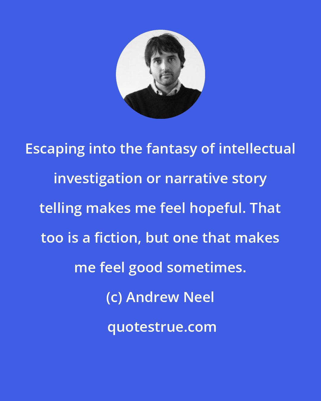 Andrew Neel: Escaping into the fantasy of intellectual investigation or narrative story telling makes me feel hopeful. That too is a fiction, but one that makes me feel good sometimes.