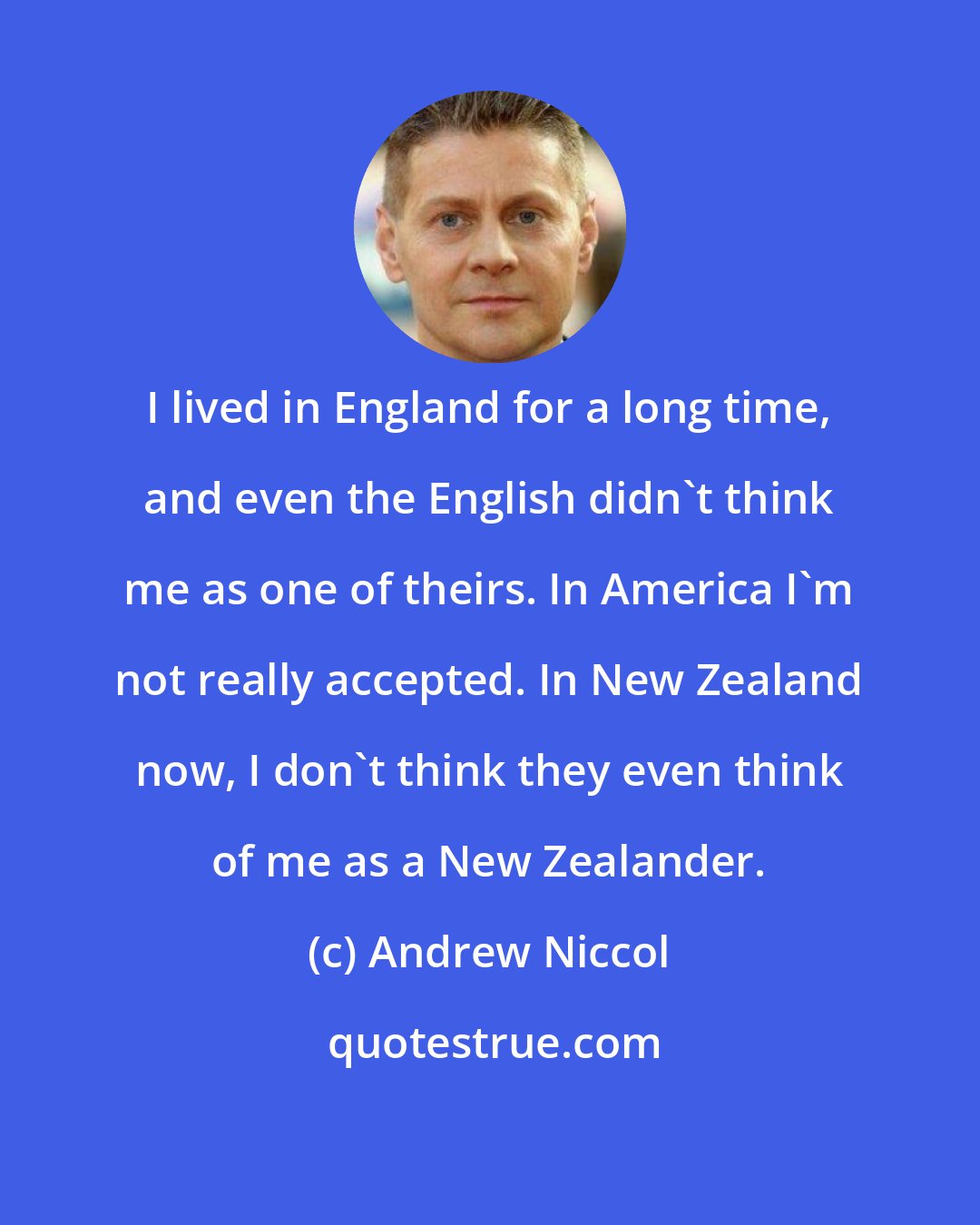 Andrew Niccol: I lived in England for a long time, and even the English didn't think me as one of theirs. In America I'm not really accepted. In New Zealand now, I don't think they even think of me as a New Zealander.