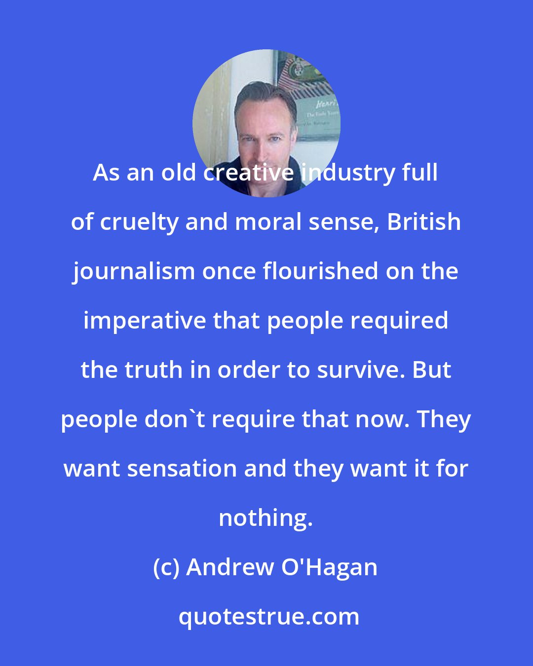 Andrew O'Hagan: As an old creative industry full of cruelty and moral sense, British journalism once flourished on the imperative that people required the truth in order to survive. But people don't require that now. They want sensation and they want it for nothing.