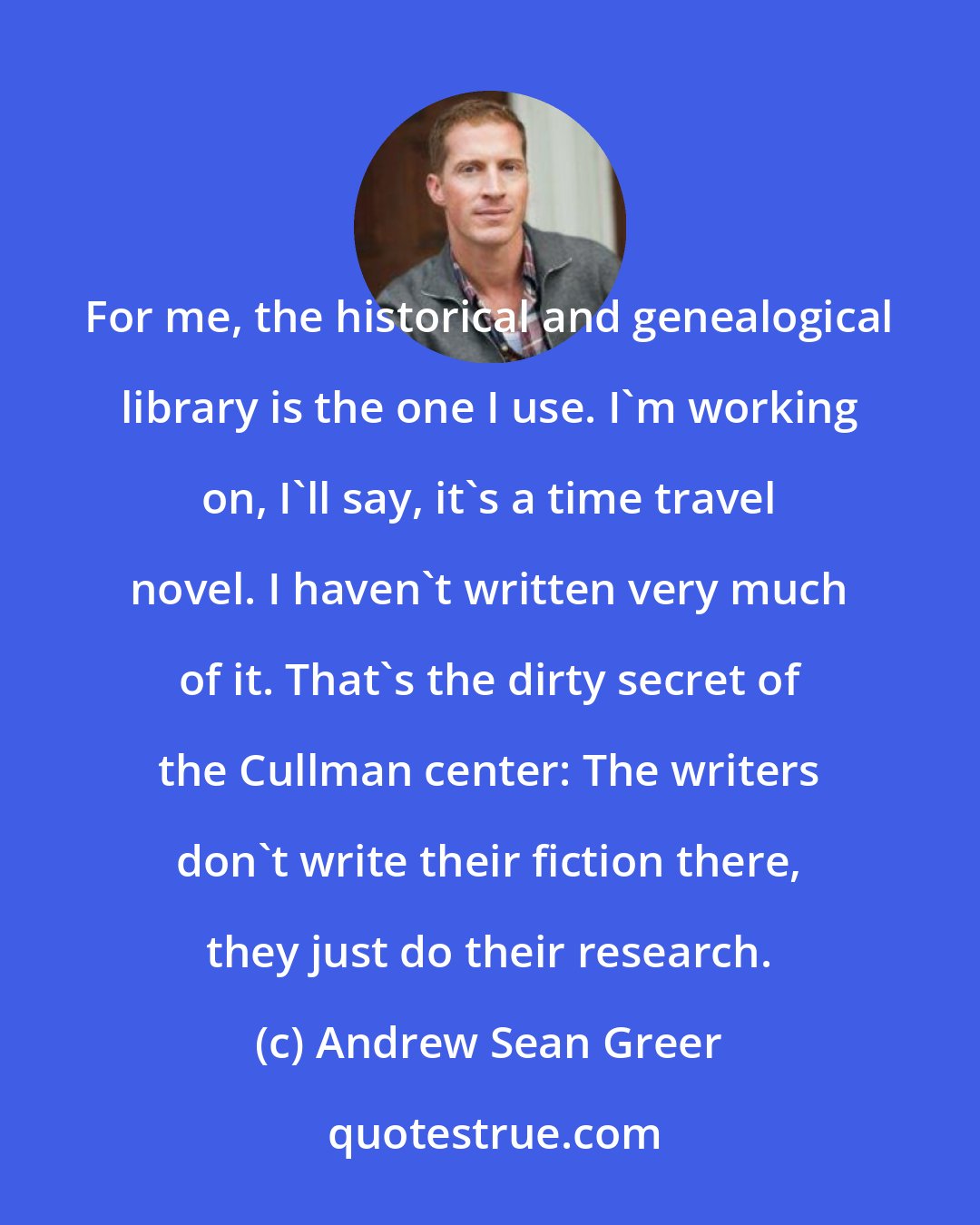 Andrew Sean Greer: For me, the historical and genealogical library is the one I use. I'm working on, I'll say, it's a time travel novel. I haven't written very much of it. That's the dirty secret of the Cullman center: The writers don't write their fiction there, they just do their research.
