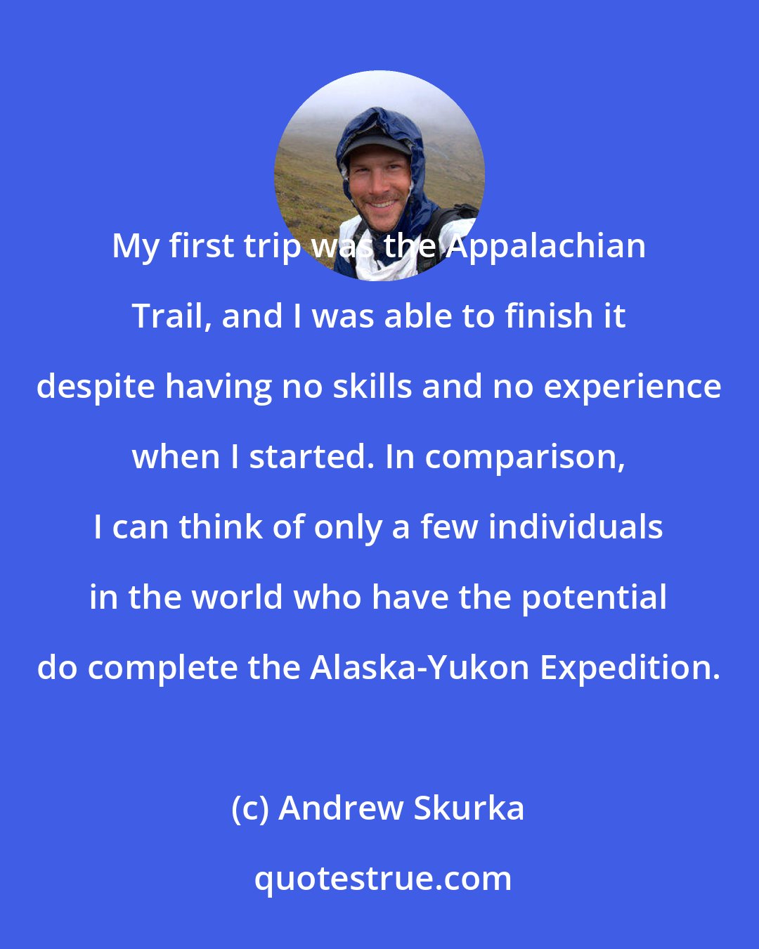 Andrew Skurka: My first trip was the Appalachian Trail, and I was able to finish it despite having no skills and no experience when I started. In comparison, I can think of only a few individuals in the world who have the potential do complete the Alaska-Yukon Expedition.