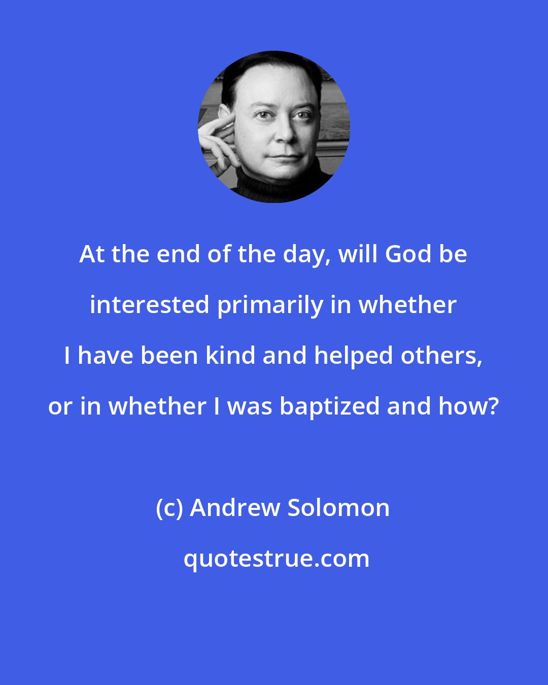 Andrew Solomon: At the end of the day, will God be interested primarily in whether I have been kind and helped others, or in whether I was baptized and how?