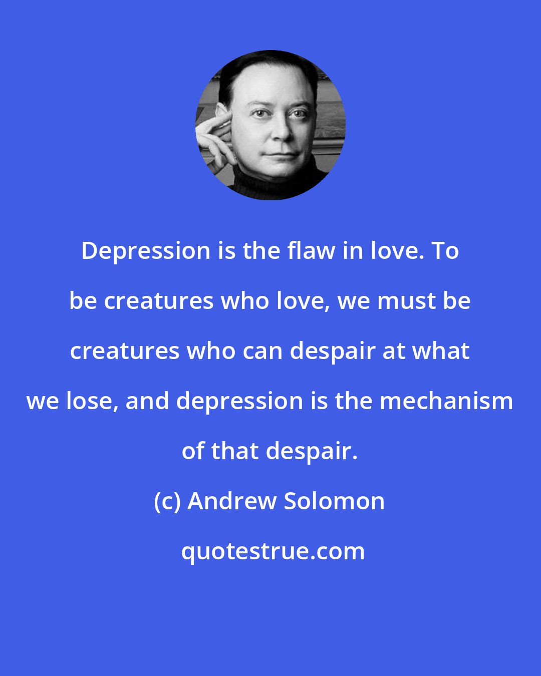 Andrew Solomon: Depression is the flaw in love. To be creatures who love, we must be creatures who can despair at what we lose, and depression is the mechanism of that despair.