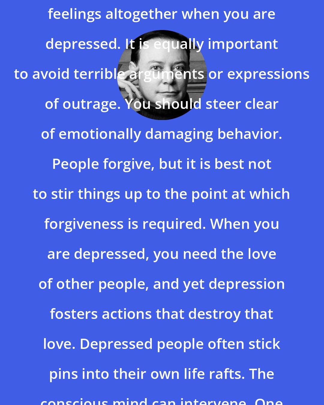Andrew Solomon: It is important not to suppress your feelings altogether when you are depressed. It is equally important to avoid terrible arguments or expressions of outrage. You should steer clear of emotionally damaging behavior. People forgive, but it is best not to stir things up to the point at which forgiveness is required. When you are depressed, you need the love of other people, and yet depression fosters actions that destroy that love. Depressed people often stick pins into their own life rafts. The conscious mind can intervene. One is not helpless.