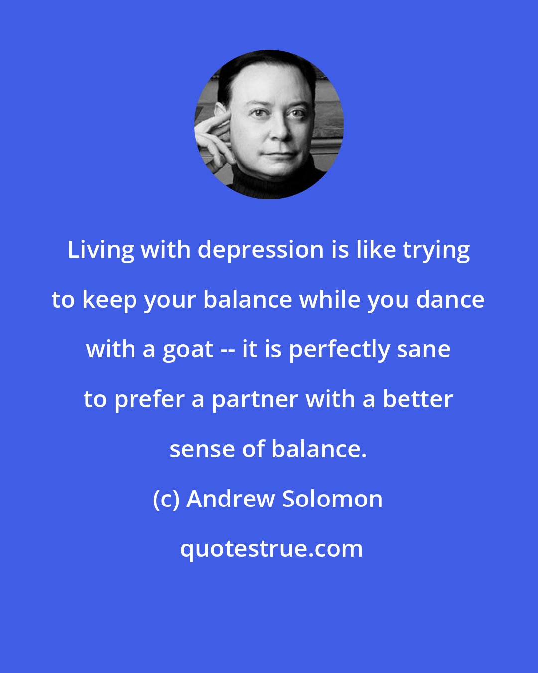 Andrew Solomon: Living with depression is like trying to keep your balance while you dance with a goat -- it is perfectly sane to prefer a partner with a better sense of balance.