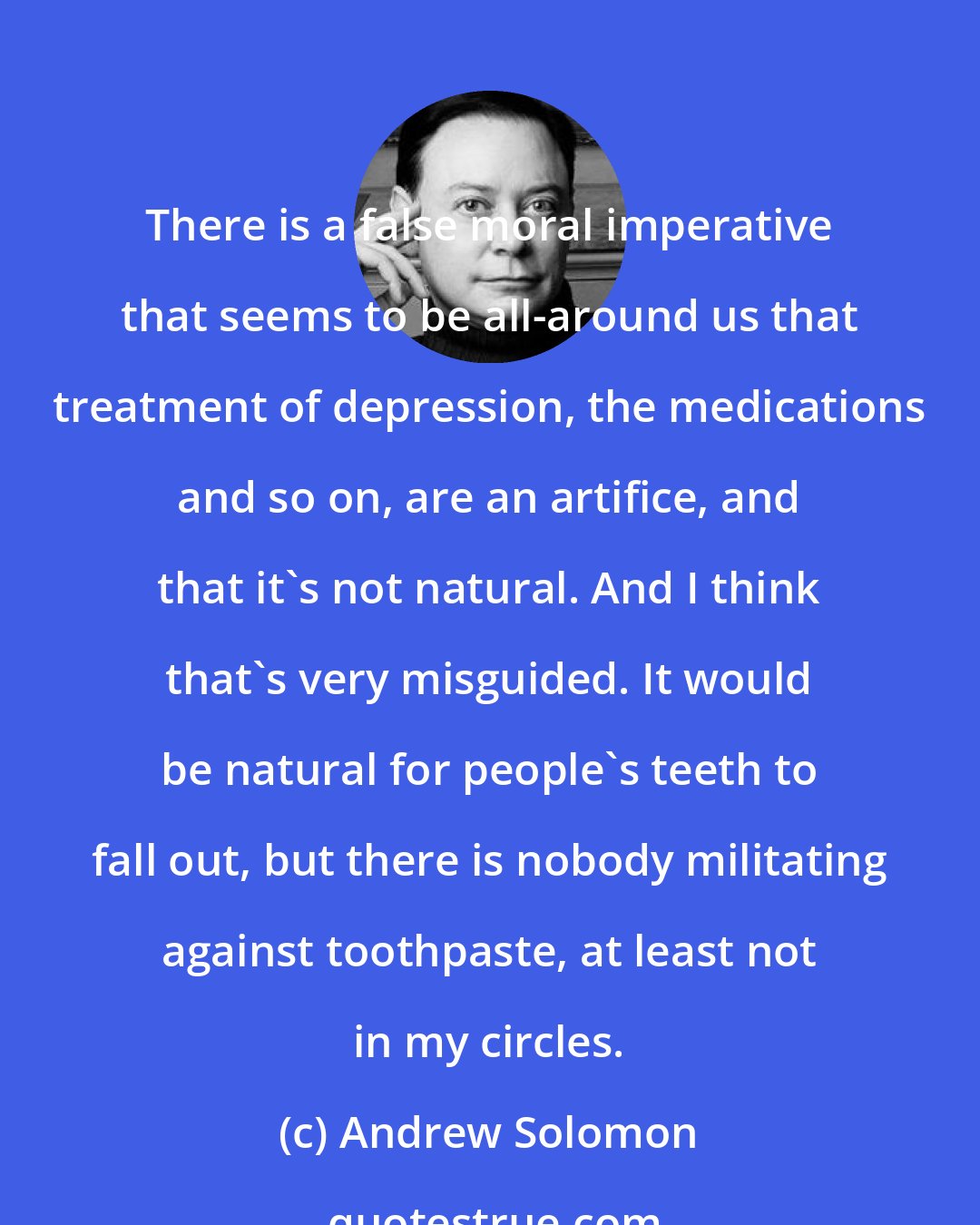 Andrew Solomon: There is a false moral imperative that seems to be all-around us that treatment of depression, the medications and so on, are an artifice, and that it's not natural. And I think that's very misguided. It would be natural for people's teeth to fall out, but there is nobody militating against toothpaste, at least not in my circles.