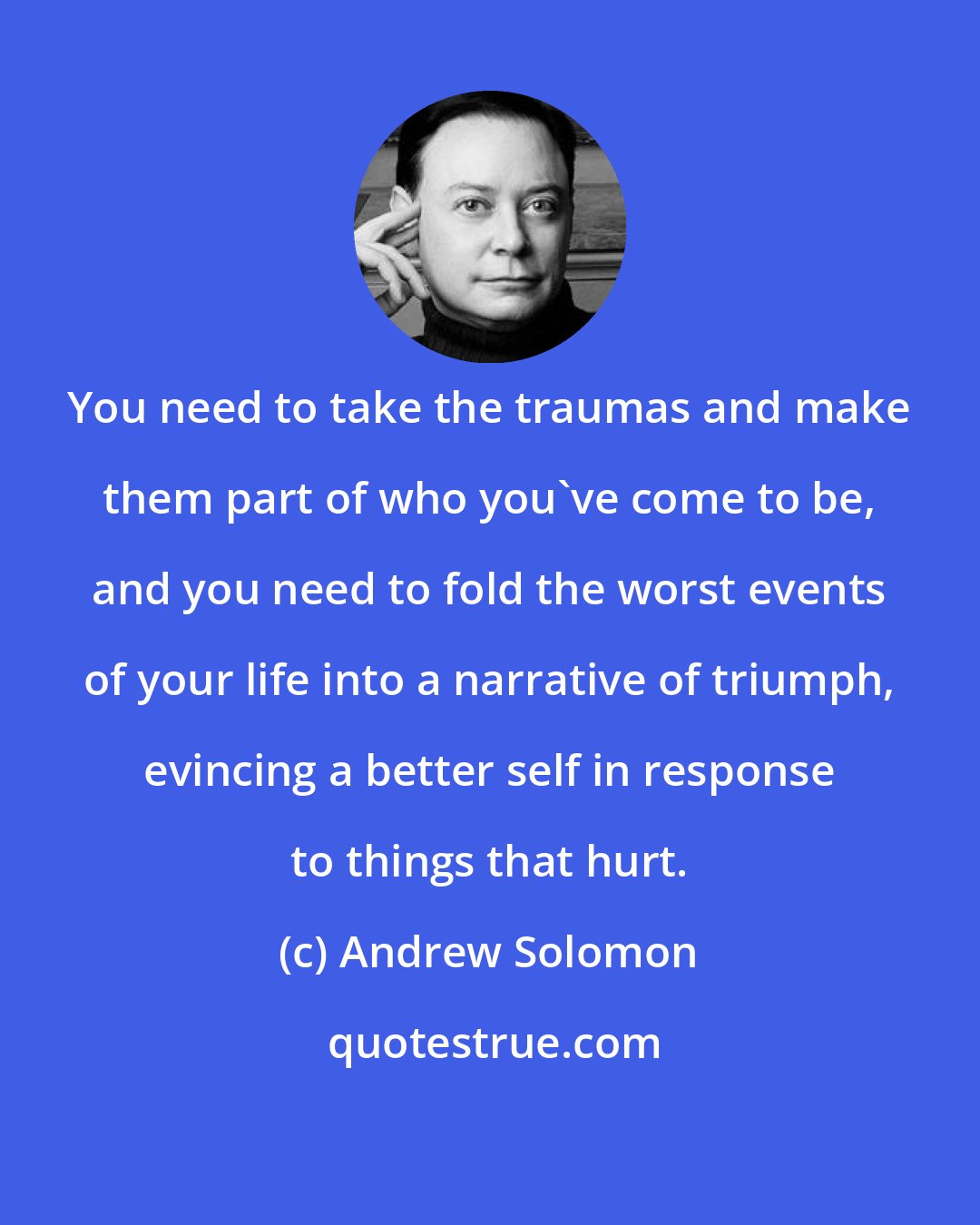 Andrew Solomon: You need to take the traumas and make them part of who you've come to be, and you need to fold the worst events of your life into a narrative of triumph, evincing a better self in response to things that hurt.