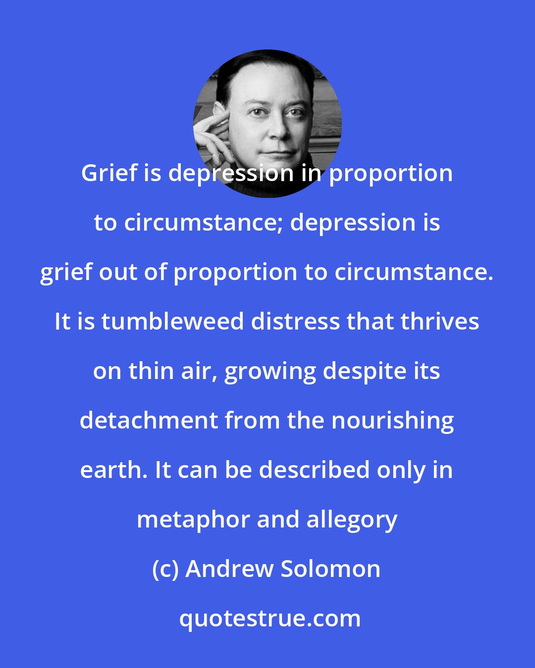 Andrew Solomon: Grief is depression in proportion to circumstance; depression is grief out of proportion to circumstance. It is tumbleweed distress that thrives on thin air, growing despite its detachment from the nourishing earth. It can be described only in metaphor and allegory