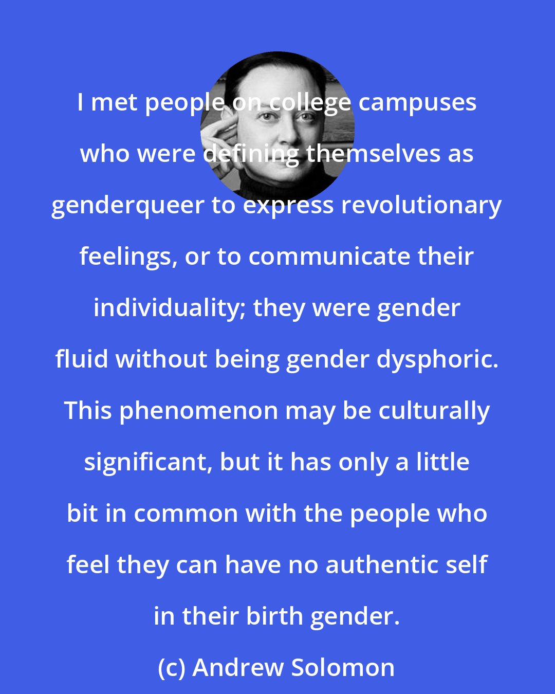 Andrew Solomon: I met people on college campuses who were defining themselves as genderqueer to express revolutionary feelings, or to communicate their individuality; they were gender fluid without being gender dysphoric. This phenomenon may be culturally significant, but it has only a little bit in common with the people who feel they can have no authentic self in their birth gender.