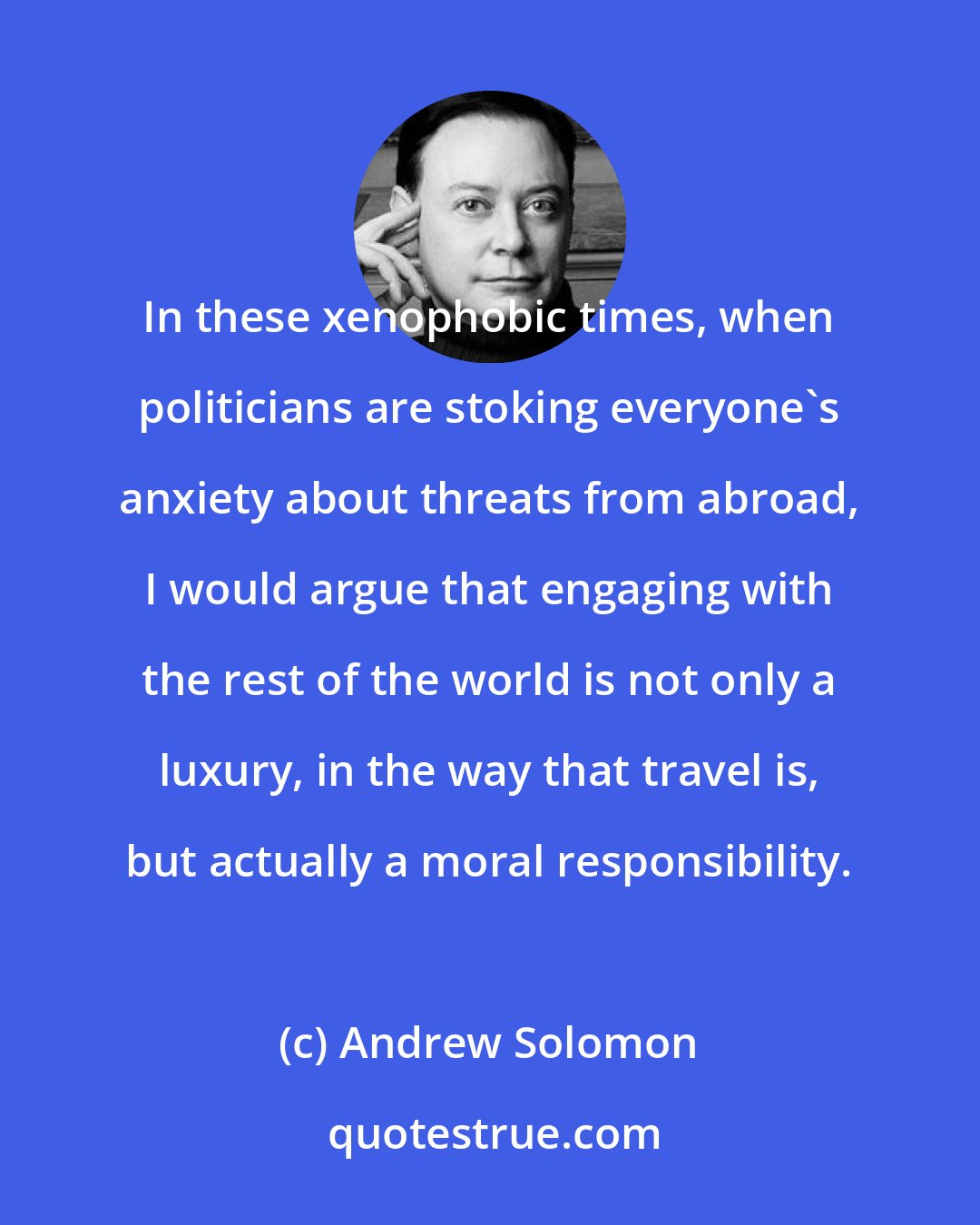 Andrew Solomon: In these xenophobic times, when politicians are stoking everyone's anxiety about threats from abroad, I would argue that engaging with the rest of the world is not only a luxury, in the way that travel is, but actually a moral responsibility.