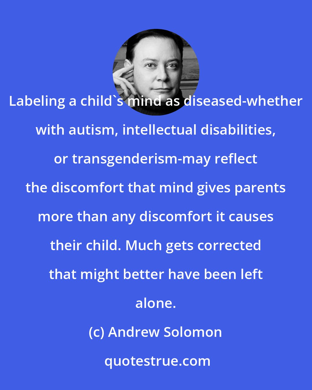 Andrew Solomon: Labeling a child's mind as diseased-whether with autism, intellectual disabilities, or transgenderism-may reflect the discomfort that mind gives parents more than any discomfort it causes their child. Much gets corrected that might better have been left alone.