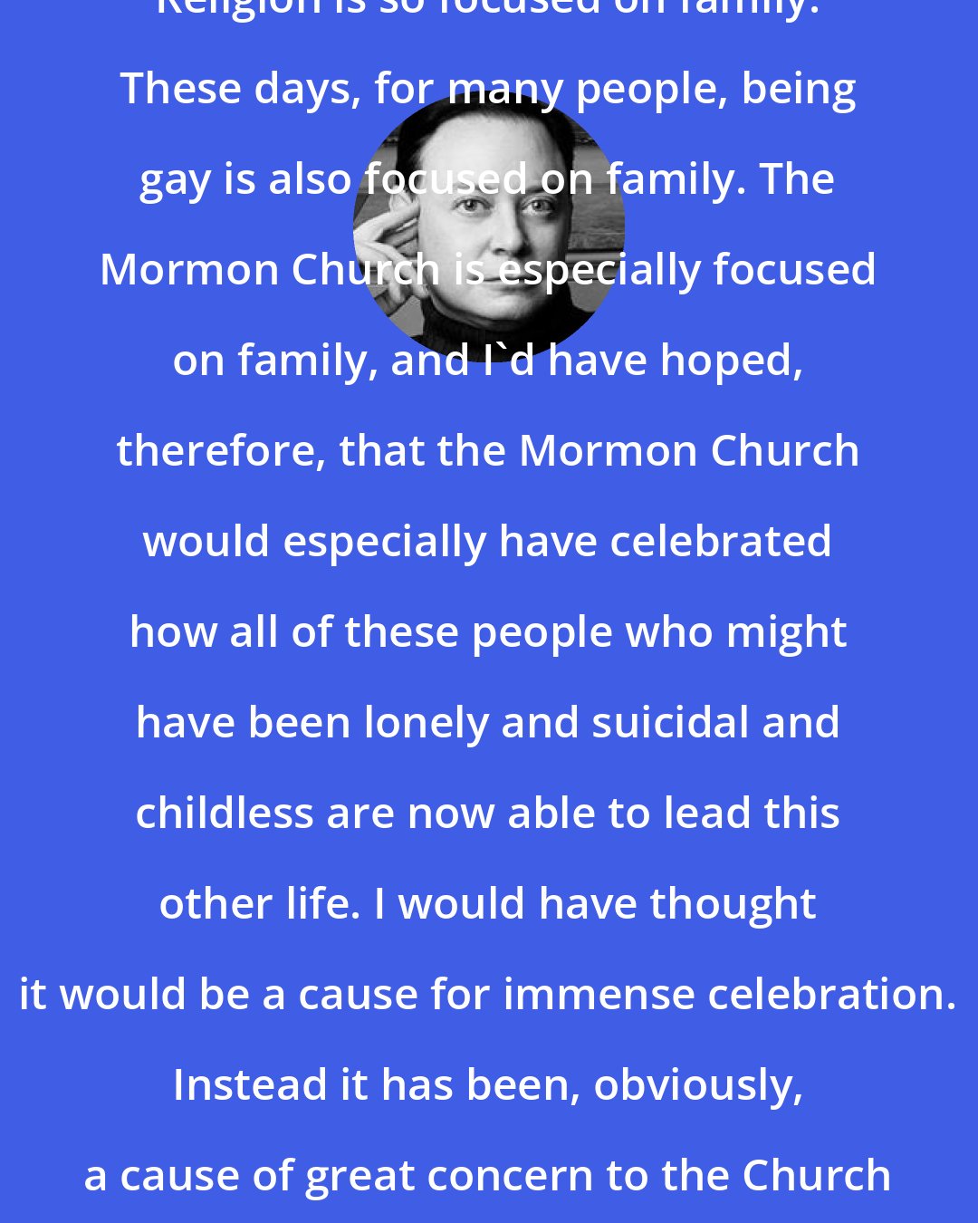 Andrew Solomon: Religion is so focused on family. These days, for many people, being gay is also focused on family. The Mormon Church is especially focused on family, and I'd have hoped, therefore, that the Mormon Church would especially have celebrated how all of these people who might have been lonely and suicidal and childless are now able to lead this other life. I would have thought it would be a cause for immense celebration. Instead it has been, obviously, a cause of great concern to the Church and its leadership.