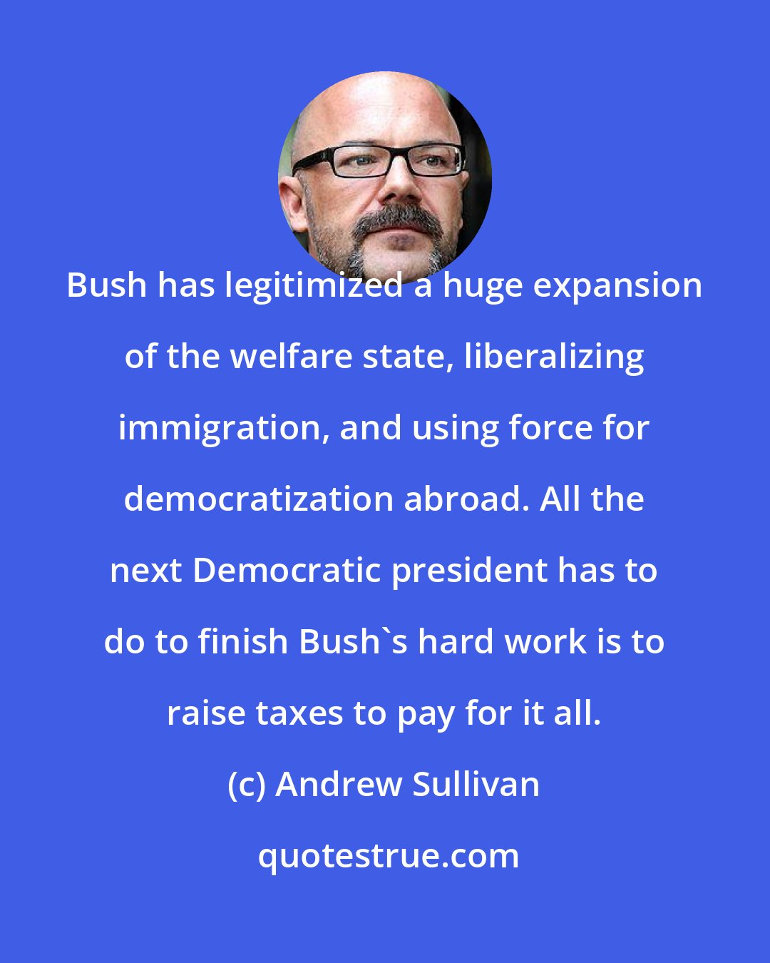 Andrew Sullivan: Bush has legitimized a huge expansion of the welfare state, liberalizing immigration, and using force for democratization abroad. All the next Democratic president has to do to finish Bush's hard work is to raise taxes to pay for it all.