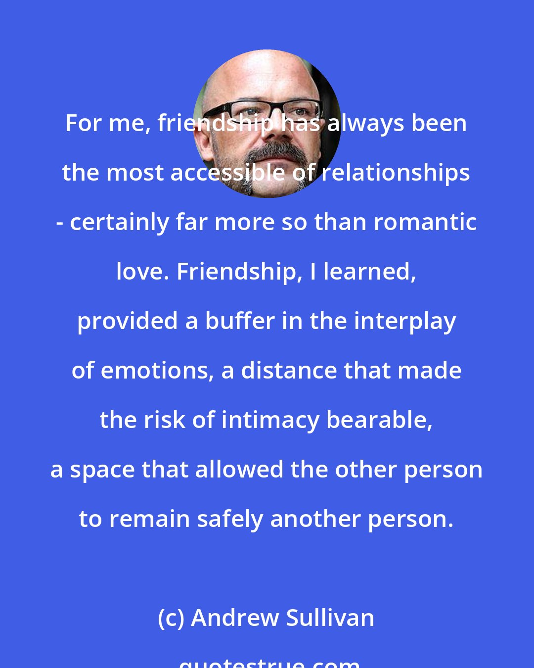 Andrew Sullivan: For me, friendship has always been the most accessible of relationships - certainly far more so than romantic love. Friendship, I learned, provided a buffer in the interplay of emotions, a distance that made the risk of intimacy bearable, a space that allowed the other person to remain safely another person.