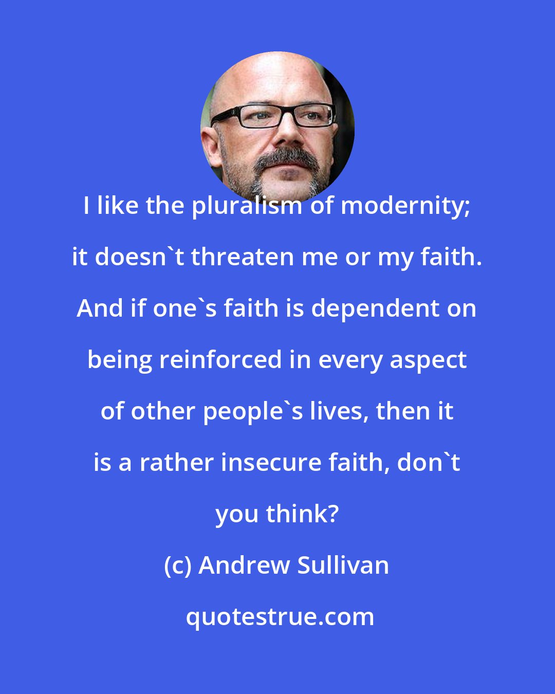 Andrew Sullivan: I like the pluralism of modernity; it doesn't threaten me or my faith. And if one's faith is dependent on being reinforced in every aspect of other people's lives, then it is a rather insecure faith, don't you think?