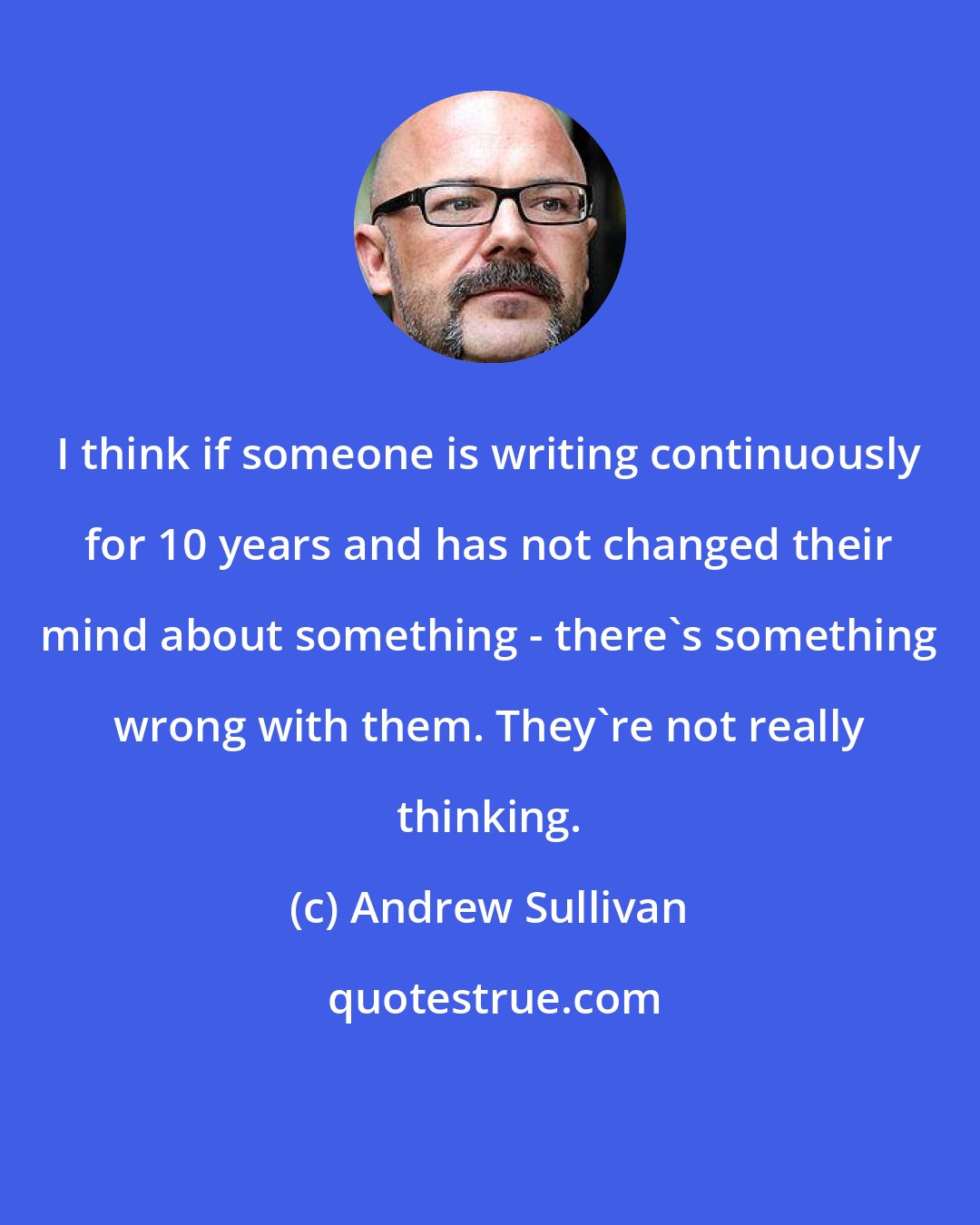 Andrew Sullivan: I think if someone is writing continuously for 10 years and has not changed their mind about something - there's something wrong with them. They're not really thinking.