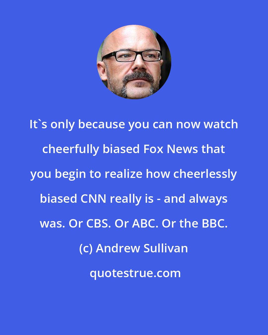 Andrew Sullivan: It's only because you can now watch cheerfully biased Fox News that you begin to realize how cheerlessly biased CNN really is - and always was. Or CBS. Or ABC. Or the BBC.