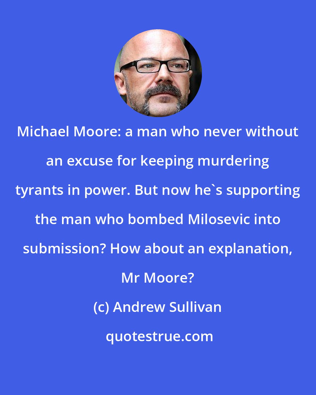 Andrew Sullivan: Michael Moore: a man who never without an excuse for keeping murdering tyrants in power. But now he's supporting the man who bombed Milosevic into submission? How about an explanation, Mr Moore?