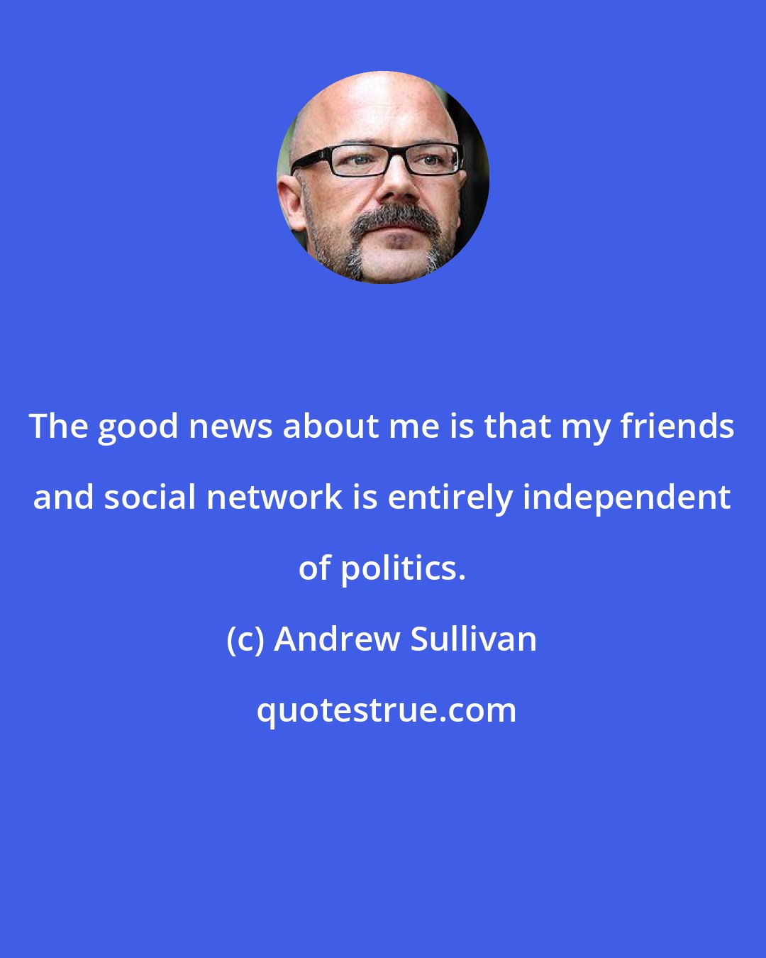 Andrew Sullivan: The good news about me is that my friends and social network is entirely independent of politics.