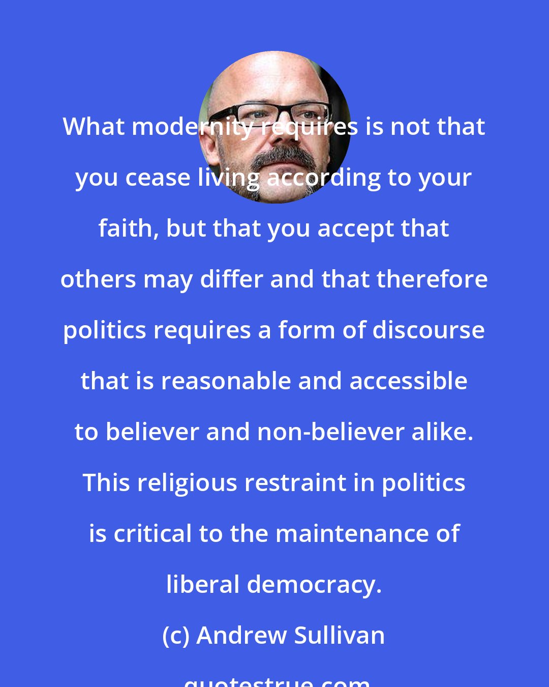 Andrew Sullivan: What modernity requires is not that you cease living according to your faith, but that you accept that others may differ and that therefore politics requires a form of discourse that is reasonable and accessible to believer and non-believer alike. This religious restraint in politics is critical to the maintenance of liberal democracy.