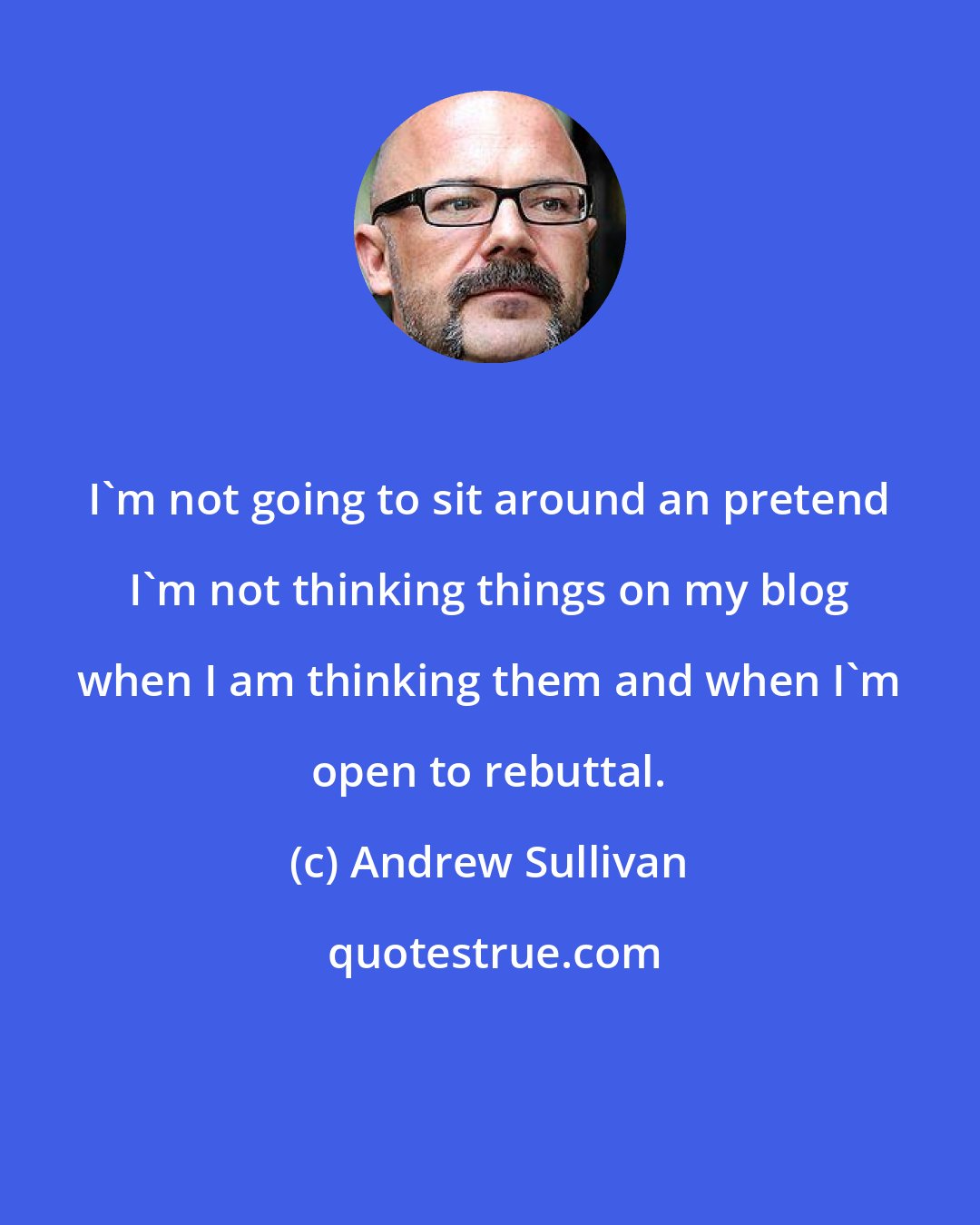 Andrew Sullivan: I'm not going to sit around an pretend I'm not thinking things on my blog when I am thinking them and when I'm open to rebuttal.