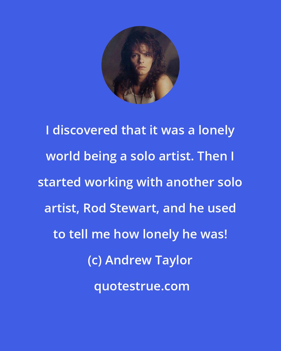 Andrew Taylor: I discovered that it was a lonely world being a solo artist. Then I started working with another solo artist, Rod Stewart, and he used to tell me how lonely he was!