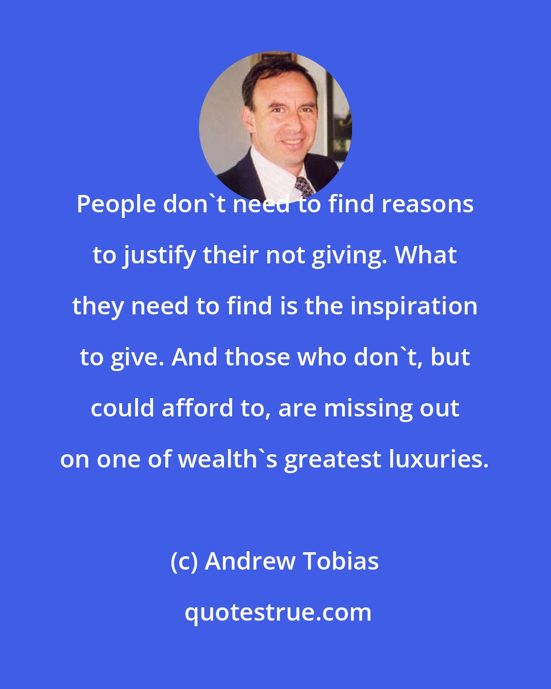 Andrew Tobias: People don't need to find reasons to justify their not giving. What they need to find is the inspiration to give. And those who don't, but could afford to, are missing out on one of wealth's greatest luxuries.
