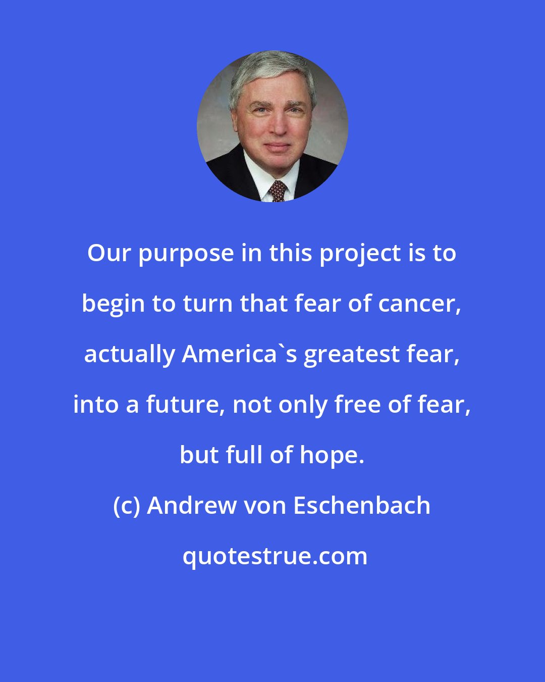 Andrew von Eschenbach: Our purpose in this project is to begin to turn that fear of cancer, actually America's greatest fear, into a future, not only free of fear, but full of hope.