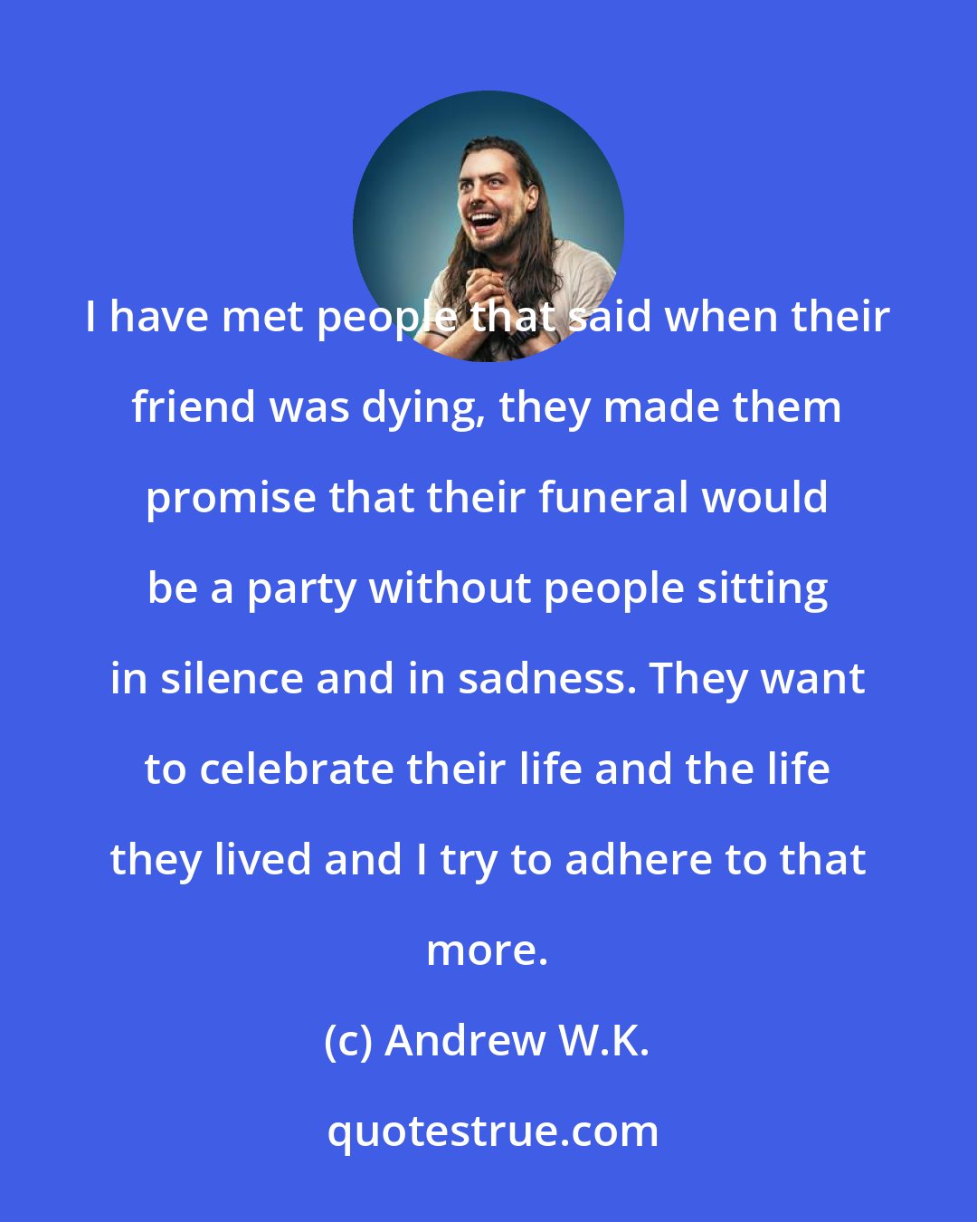 Andrew W.K.: I have met people that said when their friend was dying, they made them promise that their funeral would be a party without people sitting in silence and in sadness. They want to celebrate their life and the life they lived and I try to adhere to that more.