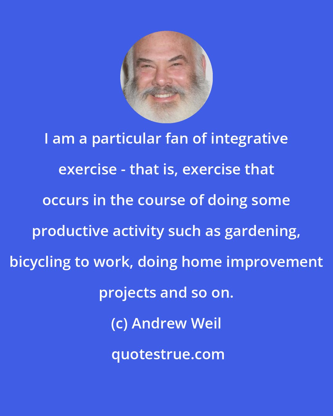 Andrew Weil: I am a particular fan of integrative exercise - that is, exercise that occurs in the course of doing some productive activity such as gardening, bicycling to work, doing home improvement projects and so on.