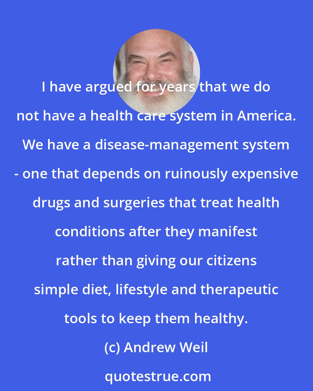 Andrew Weil: I have argued for years that we do not have a health care system in America. We have a disease-management system - one that depends on ruinously expensive drugs and surgeries that treat health conditions after they manifest rather than giving our citizens simple diet, lifestyle and therapeutic tools to keep them healthy.
