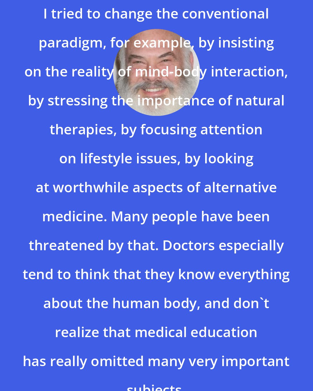 Andrew Weil: I tried to change the conventional paradigm, for example, by insisting on the reality of mind-body interaction, by stressing the importance of natural therapies, by focusing attention on lifestyle issues, by looking at worthwhile aspects of alternative medicine. Many people have been threatened by that. Doctors especially tend to think that they know everything about the human body, and don't realize that medical education has really omitted many very important subjects.
