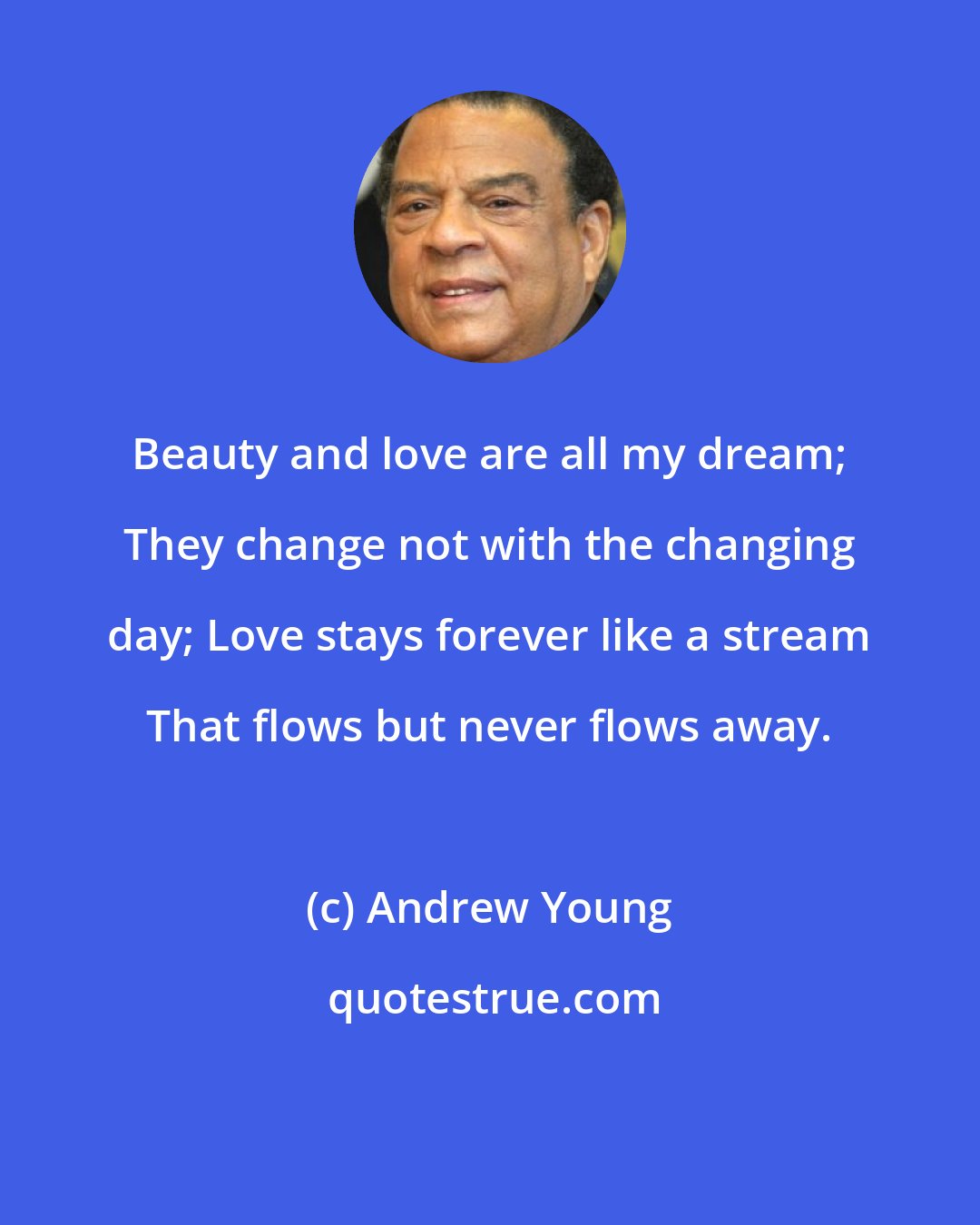 Andrew Young: Beauty and love are all my dream; They change not with the changing day; Love stays forever like a stream That flows but never flows away.