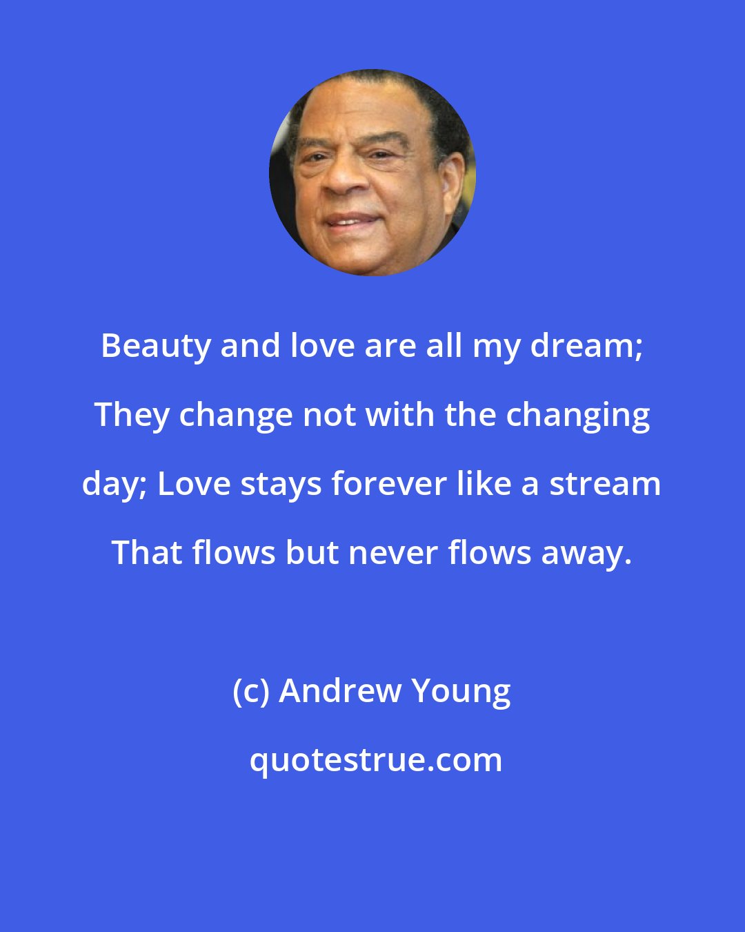 Andrew Young: Beauty and love are all my dream; They change not with the changing day; Love stays forever like a stream That flows but never flows away.