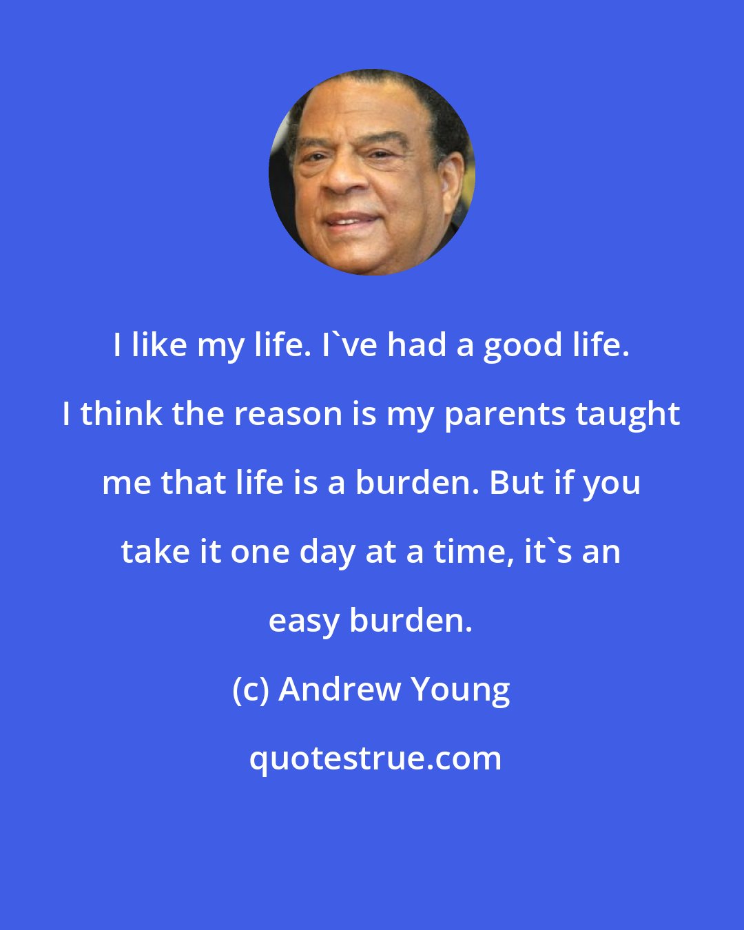 Andrew Young: I like my life. I've had a good life. I think the reason is my parents taught me that life is a burden. But if you take it one day at a time, it's an easy burden.